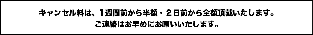 キャンセル料は、1週間前から半額・２日前から全額頂戴いたします。ご連絡はお早めにお願いいたします。