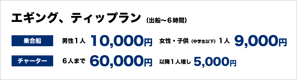 エギング・ティップラン（出船～６時間）　＜乗合船＞男性１人10,000円、女性、子供（中学生以下）9,000円　＜チャーター＞60,000円（6人まで）　以降１人増し5,000円