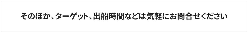 そのほか、ターゲット、出船時間などは気軽にお問合せください